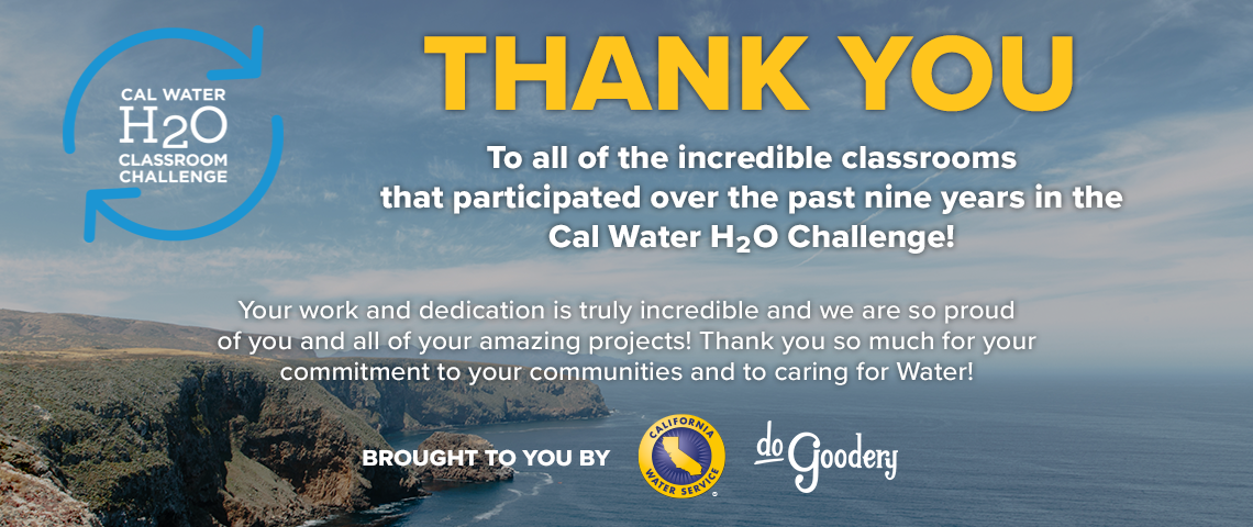 A view of the California coastline with partially cloudy skies. Text over the Image and the Cal Water H2O Classroom Challenge logo over the top left. Thank you to all of the incredible classrooms that participated over the past nine years in the Cal Water H2O Challenge! Your work and dedication is truly incredible and we are so proud of you and all of your amazing projects! Thank you so much for your commitment to your communities and to caring for water! Brought to you by [Cal Water Logo][DoGoodery Logo]