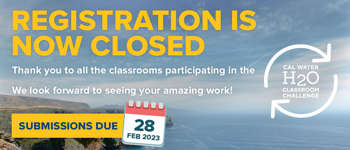Registration is Now Closed. Thank you to all the classrooms that participated in our eighth  [CalWater H2O Classroom Challenge Logo] We look forward to seeing your amazing work! Submissions Due February 28, 2023. The text and logo are all over top an image of the California shoreline, a blue, partly cloudy sky dominating the upper 2/3rds of the image, with the lower third displaying a rocky shore line on the left, and the ocean on the right fading off to a hazy horizon line.