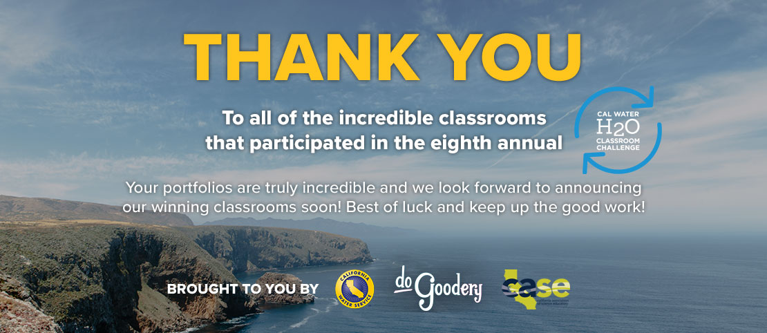 Thank you to all of the incredible classrooms that participated in the eighth annual [Cal Water H2O Classroom Challenge Logo]. Your portfolios are truly incredible and we look forward to announcing our winning classrooms soon! Best of luck and keep up the good work! Brought to you by [Cal Water, DoGoodery, and CASE Logos].  All text over California cliff-sides on the left with blue ocean stretching to the right and partly cloudy skies above - the horizon line lost in mist.