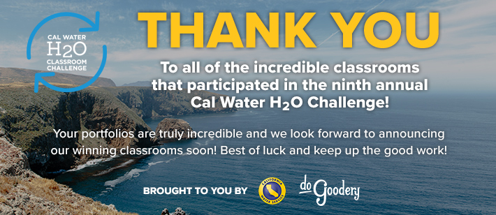Thank you to all of the incredible classrooms that participated in the ninth annual Cal Water H2O Classroom Challenge. Your portfolios are truly incredible and we look forward to announcing our winning classrooms soon! Best of luck and keep up the good work! Brought to you by [Cal Water, and DoGoodery Logos].  All text over California cliff-sides on the left with blue ocean stretching to the right and partly cloudy skies above - the horizon line lost in mist.