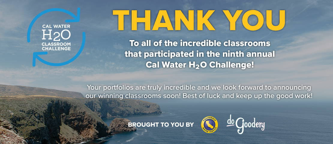 Thank you to all of the incredible classrooms that participated in the ninth annual Cal Water H2O Classroom Challenge. Your portfolios are truly incredible and we look forward to announcing our winning classrooms soon! Best of luck and keep up the good work! Brought to you by [Cal Water, and DoGoodery Logos].  All text over California cliff-sides on the left with blue ocean stretching to the right and partly cloudy skies above - the horizon line lost in mist.