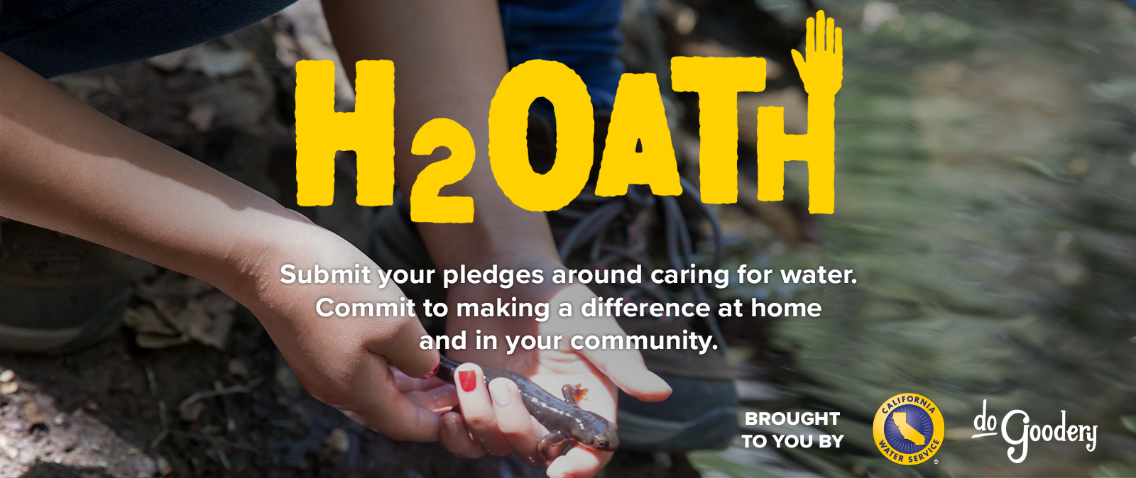 An image of a salamander in a girls's hands being released on the shore of a creek. Text over the image reads: H2Oath. Submit your pledges around caring for water. Commit to making a difference at home and in your community.  Brought to you by [Cal Water logo] [DoGoodery Logo]