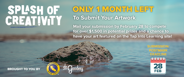 Photograph focused on a rock protruding through the surface of a calm body of water, an out of focus shoreline in the background. Over image: [Splash of Creativity Logo] Only 1 Month Left to Submit Your Artwork.  Mail your submission by February 28 to compete for over $1,500 in potential prizes and a chance to have your art featured on the Tap Into Learning site!  Brought to you by [Cal Water logo][DoGoodery logo] Submission/Postmark Deadline Feb 28.