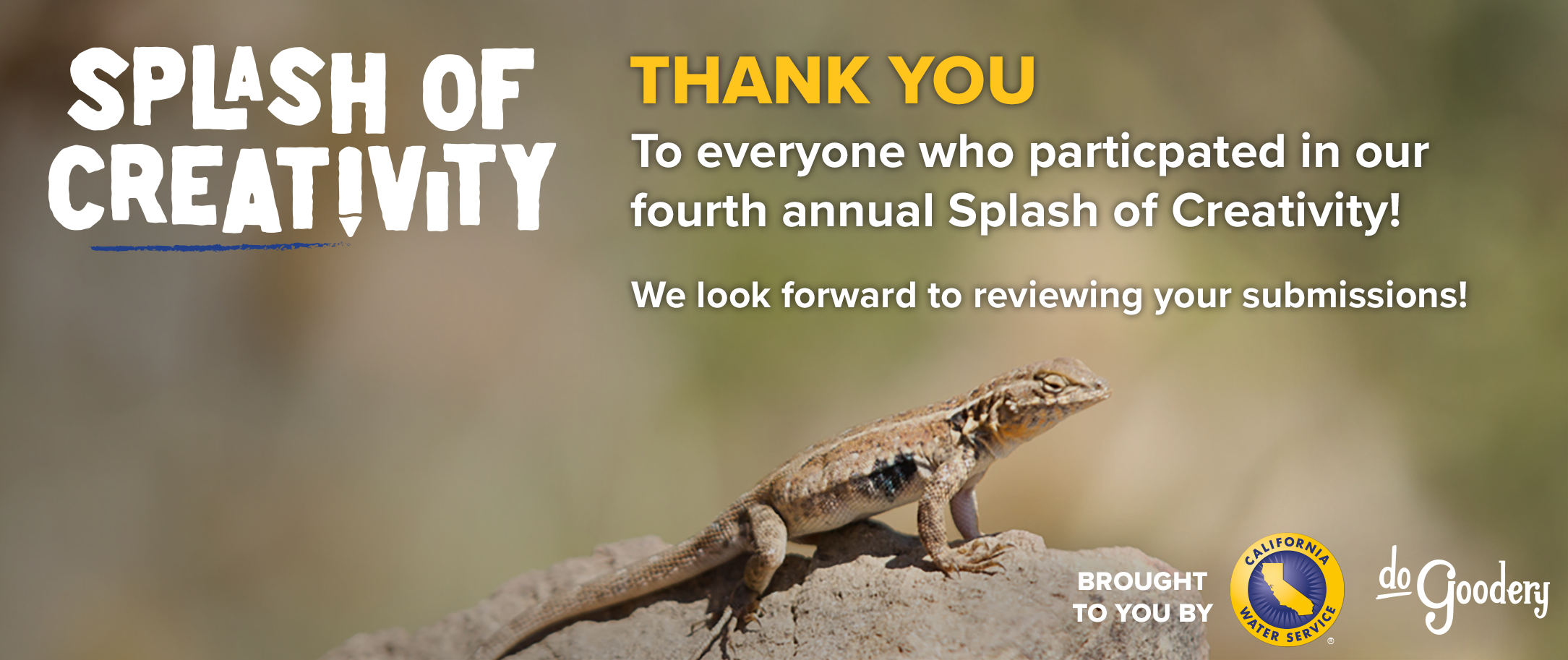 Image of a lizard on a beige rock with an out of focus green and brown background. Over the image, text: [Splash of Creativity Logo] Thank You to everyone who participated in our fourth annual Splash of Creativity! We look forward to reviewing your submissions! Brought to you by: [California Water Service Logo] [DoGoodery Logo]